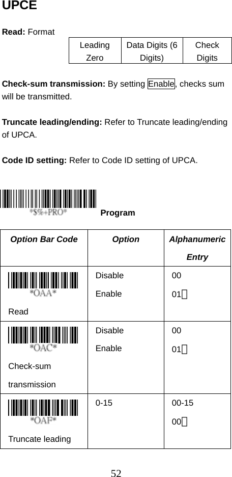  52UPCE  Read: Format Leading Zero Data Digits (6 Digits) Check Digits  Check-sum transmission: By setting Enable, checks sum will be transmitted.  Truncate leading/ending: Refer to Truncate leading/ending of UPCA.  Code ID setting: Refer to Code ID setting of UPCA.      Option Bar Code  Option  Alphanumeric Entry  Read Disable Enable 00 01＊  Check-sum transmission Disable Enable 00 01＊  Truncate leading 0-15 00-15 00＊  Program 