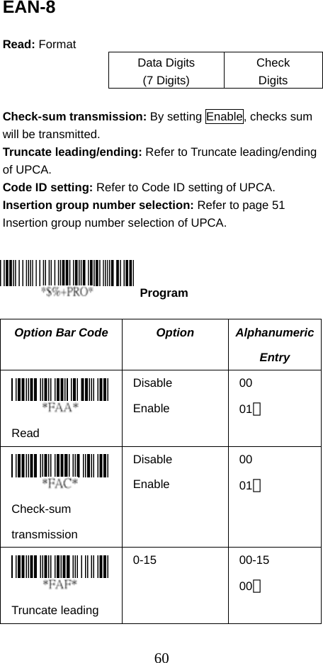  60EAN-8  Read: Format Data Digits (7 Digits) Check Digits  Check-sum transmission: By setting Enable, checks sum will be transmitted. Truncate leading/ending: Refer to Truncate leading/ending of UPCA. Code ID setting: Refer to Code ID setting of UPCA. Insertion group number selection: Refer to page 51 Insertion group number selection of UPCA.      Option Bar Code  Option  Alphanumeric Entry  Read Disable Enable 00 01＊  Check-sum transmission Disable Enable 00 01＊  Truncate leading 0-15 00-15 00＊  Program 