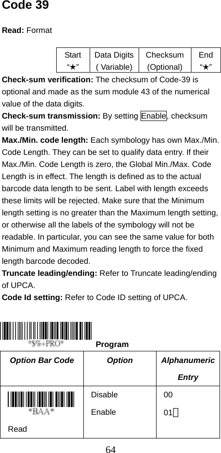  64Code 39  Read: Format   Start “★” Data Digits( Variable)Checksum (Optional) End“★” Check-sum verification: The checksum of Code-39 is optional and made as the sum module 43 of the numerical value of the data digits. Check-sum transmission: By setting Enable, checksum will be transmitted. Max./Min. code length: Each symbology has own Max./Min. Code Length. They can be set to qualify data entry. If their Max./Min. Code Length is zero, the Global Min./Max. Code Length is in effect. The length is defined as to the actual barcode data length to be sent. Label with length exceeds these limits will be rejected. Make sure that the Minimum length setting is no greater than the Maximum length setting, or otherwise all the labels of the symbology will not be readable. In particular, you can see the same value for both Minimum and Maximum reading length to force the fixed length barcode decoded. Truncate leading/ending: Refer to Truncate leading/ending of UPCA. Code Id setting: Refer to Code ID setting of UPCA.     Option Bar Code  Option  Alphanumeric Entry  Read Disable Enable 00 01＊  Program 