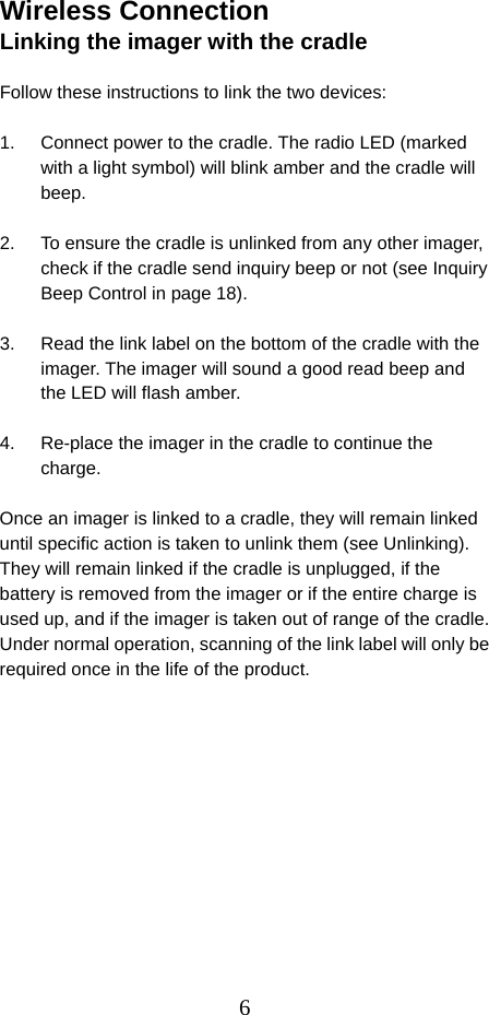  6Wireless Connection Linking the imager with the cradle  Follow these instructions to link the two devices:  1.  Connect power to the cradle. The radio LED (marked with a light symbol) will blink amber and the cradle will beep.  2.  To ensure the cradle is unlinked from any other imager, check if the cradle send inquiry beep or not (see Inquiry Beep Control in page 18).  3.  Read the link label on the bottom of the cradle with the imager. The imager will sound a good read beep and the LED will flash amber.  4.  Re-place the imager in the cradle to continue the charge.  Once an imager is linked to a cradle, they will remain linked until specific action is taken to unlink them (see Unlinking). They will remain linked if the cradle is unplugged, if the battery is removed from the imager or if the entire charge is used up, and if the imager is taken out of range of the cradle. Under normal operation, scanning of the link label will only be required once in the life of the product.  