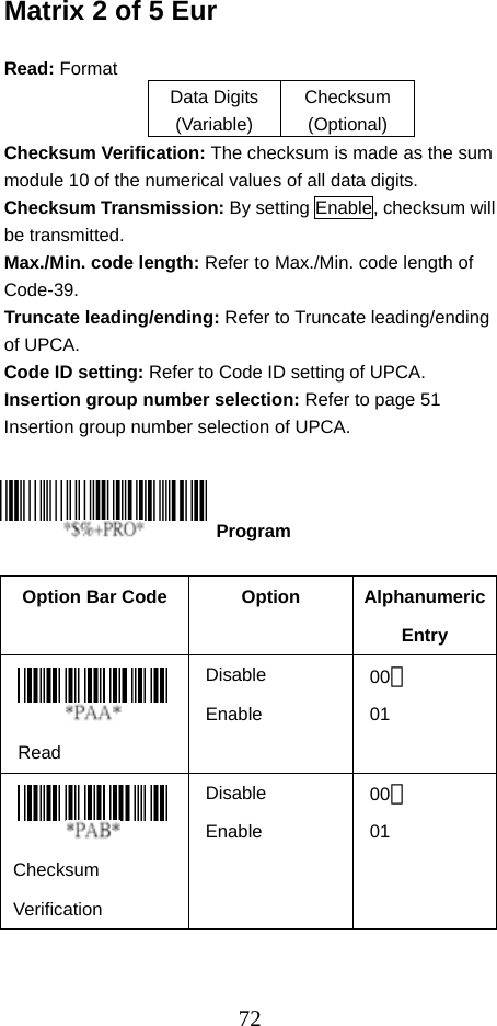  72Matrix 2 of 5 Eur  Read: Format   Data Digits (Variable) Checksum (Optional) Checksum Verification: The checksum is made as the sum module 10 of the numerical values of all data digits. Checksum Transmission: By setting Enable, checksum will be transmitted.   Max./Min. code length: Refer to Max./Min. code length of Code-39. Truncate leading/ending: Refer to Truncate leading/ending of UPCA. Code ID setting: Refer to Code ID setting of UPCA. Insertion group number selection: Refer to page 51 Insertion group number selection of UPCA.      Option Bar Code  Option  Alphanumeric Entry  Read Disable Enable 00＊ 01    Checksum Verification Disable Enable 00＊ 01   Program 