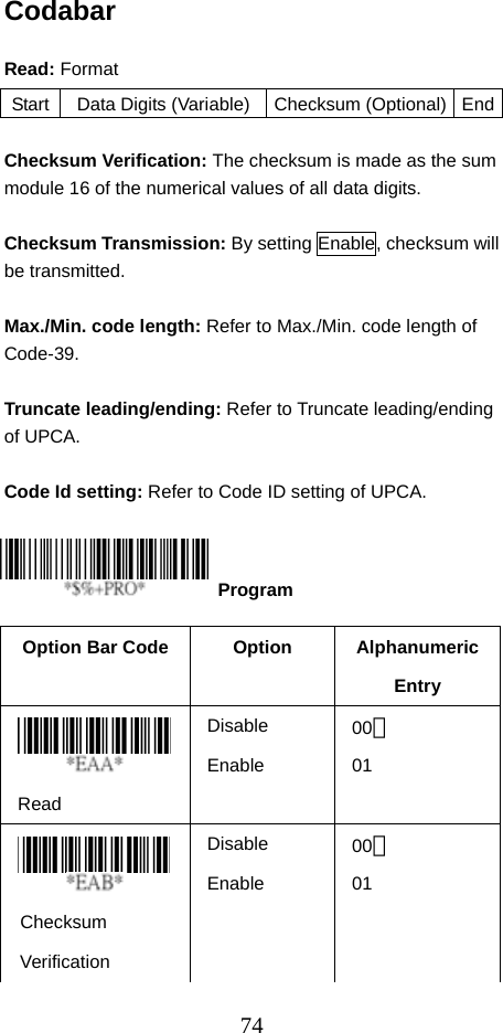  74Codabar  Read: Format  Checksum Verification: The checksum is made as the sum module 16 of the numerical values of all data digits.  Checksum Transmission: By setting Enable, checksum will be transmitted.    Max./Min. code length: Refer to Max./Min. code length of Code-39.  Truncate leading/ending: Refer to Truncate leading/ending of UPCA.  Code Id setting: Refer to Code ID setting of UPCA.     Option Bar Code  Option  Alphanumeric Entry  Read Disable Enable 00＊ 01    Checksum Verification Disable Enable 00＊ 01 Start  Data Digits (Variable) Checksum (Optional)  End Program 