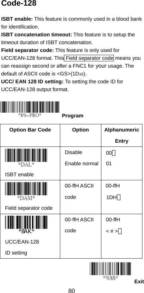  80ExitCode-128  ISBT enable: This feature is commonly used in a blood bank for identification. ISBT concatenation timeout: This feature is to setup the timeout duration of ISBT concatenation. Field separator code: This feature is only used for UCC/EAN-128 format. This Field separator code means you can reassign second or after a FNC1 for your usage. The default of ASCII code is &lt;GS&gt;(1D16). UCC/ EAN 128 ID setting: To setting the code ID for UCC/EAN-128 output format.     Option Bar Code  Option  Alphanumeric Entry  ISBT enable Disable Enable normal00＊ 01  Field separator code 00-ffH ASCII code 00-ffH  1DH＊   UCC/EAN-128 ID setting 00-ffH ASCII code 00-ffH &lt; # &gt;＊   Program 