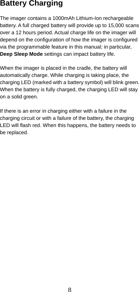  8Battery Charging  The imager contains a 1000mAh Lithium-Ion rechargeable battery. A full charged battery will provide up to 15,000 scans over a 12 hours period. Actual charge life on the imager will depend on the configuration of how the imager is configured via the programmable feature in this manual; in particular, Deep Sleep Mode settings can impact battery life.  When the imager is placed in the cradle, the battery will automatically charge. While charging is taking place, the charging LED (marked with a battery symbol) will blink green. When the battery is fully charged, the charging LED will stay on a solid green.  If there is an error in charging either with a failure in the charging circuit or with a failure of the battery, the charging LED will flash red. When this happens, the battery needs to be replaced.   