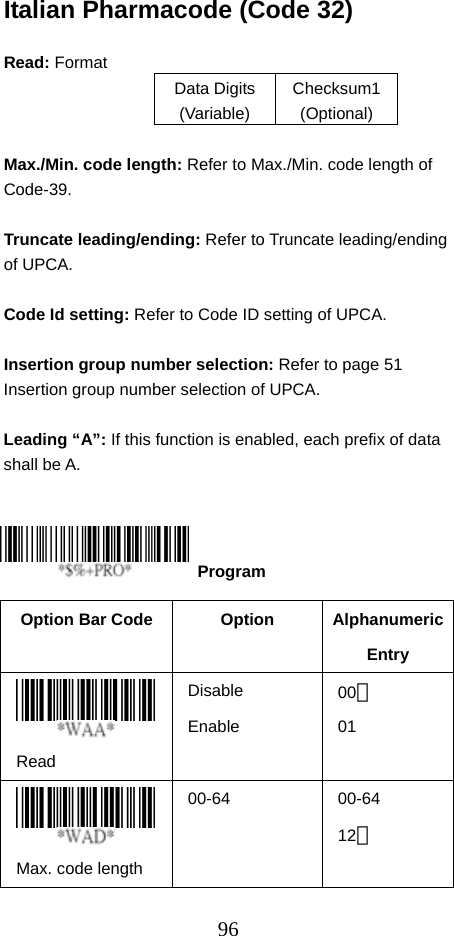  96Italian Pharmacode (Code 32)  Read: Format   Data Digits (Variable) Checksum1 (Optional)  Max./Min. code length: Refer to Max./Min. code length of Code-39.  Truncate leading/ending: Refer to Truncate leading/ending of UPCA.  Code Id setting: Refer to Code ID setting of UPCA.  Insertion group number selection: Refer to page 51 Insertion group number selection of UPCA.  Leading “A”: If this function is enabled, each prefix of data shall be A.      Option Bar Code  Option  Alphanumeric Entry  Read Disable Enable 00＊ 01  Max. code length   00-64   00-64 12＊   Program 