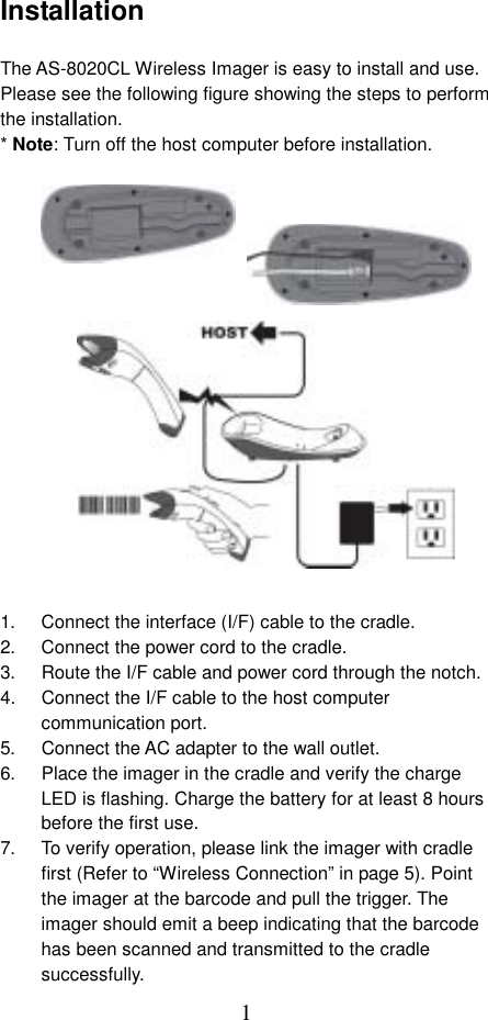  1Installation  The AS-8020CL Wireless Imager is easy to install and use. Please see the following figure showing the steps to perform the installation. * Note: Turn off the host computer before installation.                   1.  Connect the interface (I/F) cable to the cradle. 2.  Connect the power cord to the cradle. 3.  Route the I/F cable and power cord through the notch. 4.  Connect the I/F cable to the host computer communication port. 5.  Connect the AC adapter to the wall outlet. 6.  Place the imager in the cradle and verify the charge LED is flashing. Charge the battery for at least 8 hours before the first use. 7.  To verify operation, please link the imager with cradle first (Refer to “Wireless Connection” in page 5). Point the imager at the barcode and pull the trigger. The imager should emit a beep indicating that the barcode has been scanned and transmitted to the cradle successfully. 