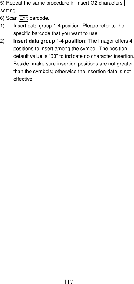  1175) Repeat the same procedure in Insert G2 characters setting. 6) Scan Exit barcode. 1)  Insert data group 1-4 position. Please refer to the specific barcode that you want to use. 2)  Insert data group 1-4 position: The imager offers 4 positions to insert among the symbol. The position default value is “00” to indicate no character insertion. Beside, make sure insertion positions are not greater than the symbols; otherwise the insertion data is not effective. 