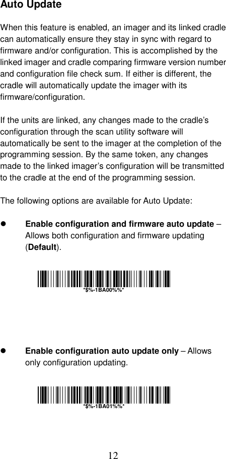  12 Auto Update  When this feature is enabled, an imager and its linked cradle can automatically ensure they stay in sync with regard to firmware and/or configuration. This is accomplished by the linked imager and cradle comparing firmware version number and configuration file check sum. If either is different, the cradle will automatically update the imager with its firmware/configuration.  If the units are linked, any changes made to the cradle’s configuration through the scan utility software will automatically be sent to the imager at the completion of the programming session. By the same token, any changes made to the linked imager’s configuration will be transmitted to the cradle at the end of the programming session.  The following options are available for Auto Update:    Enable configuration and firmware auto update – Allows both configuration and firmware updating (Default).           Enable configuration auto update only – Allows only configuration updating.        *$%-1BA00%%**$%-1BA01%%*