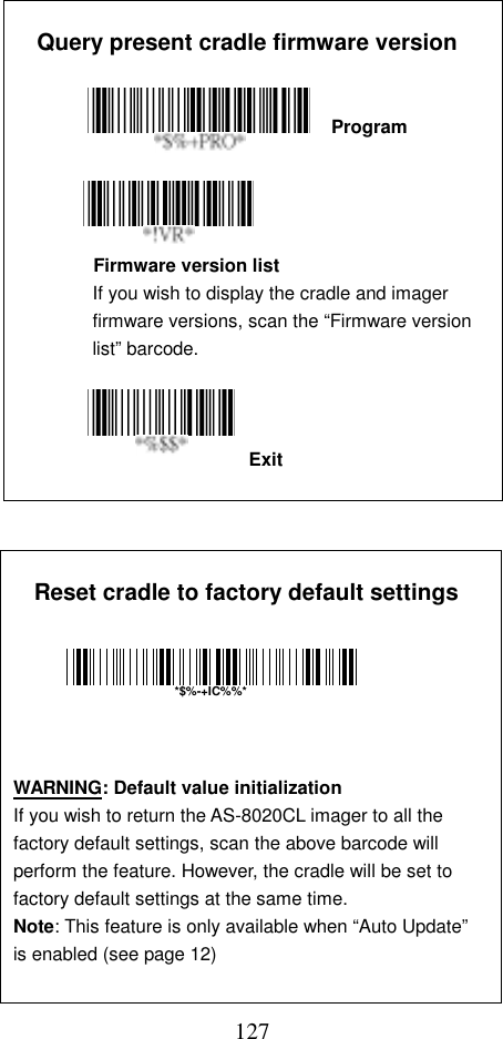  127Exit  Query present cradle firmware version                          Program           Firmware version list If you wish to display the cradle and imager firmware versions, scan the “Firmware version list” barcode.               Reset cradle to factory default settings                              WARNING: Default value initialization If you wish to return the AS-8020CL imager to all the factory default settings, scan the above barcode will perform the feature. However, the cradle will be set to factory default settings at the same time.   *$%-+IC%%*Note: This feature is only available when “Auto Update”is enabled (see page 12) 