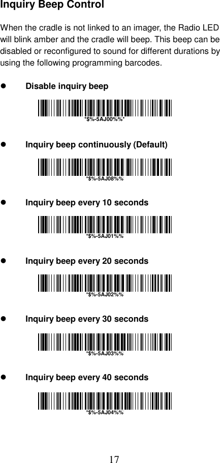  17 Inquiry Beep Control  When the cradle is not linked to an imager, the Radio LED will blink amber and the cradle will beep. This beep can be disabled or reconfigured to sound for different durations by using the following programming barcodes.    Disable inquiry beep       Inquiry beep continuously (Default)       Inquiry beep every 10 seconds       Inquiry beep every 20 seconds       Inquiry beep every 30 seconds       Inquiry beep every 40 seconds      *$%-5AJ00%%**$%-5AJ08%%**$%-5AJ01%%**$%-5AJ02%%**$%-5AJ03%%**$%-5AJ04%%*