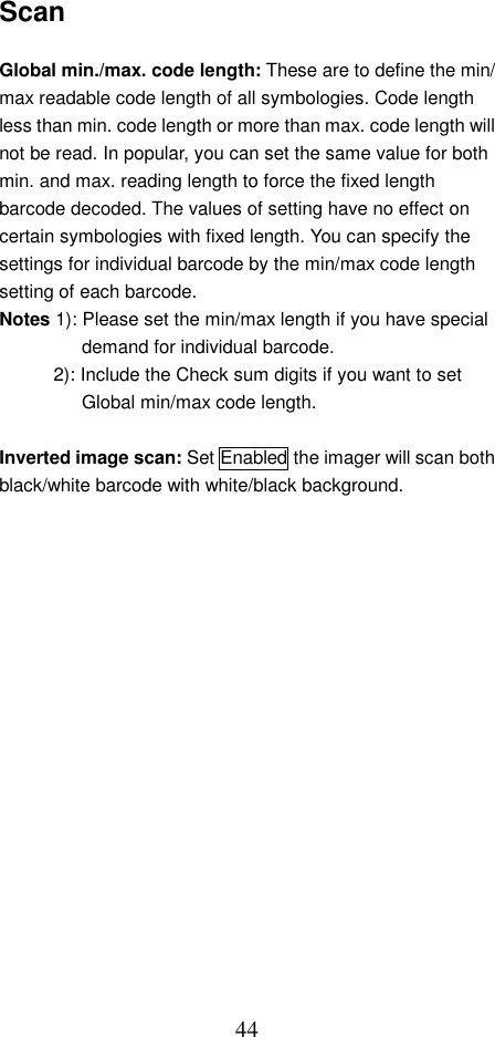  44Scan  Global min./max. code length: These are to define the min/ max readable code length of all symbologies. Code length less than min. code length or more than max. code length will not be read. In popular, you can set the same value for both min. and max. reading length to force the fixed length barcode decoded. The values of setting have no effect on certain symbologies with fixed length. You can specify the settings for individual barcode by the min/max code length setting of each barcode. Notes 1): Please set the min/max length if you have special demand for individual barcode.   2): Include the Check sum digits if you want to set Global min/max code length.  Inverted image scan: Set Enabled the imager will scan both black/white barcode with white/black background.    