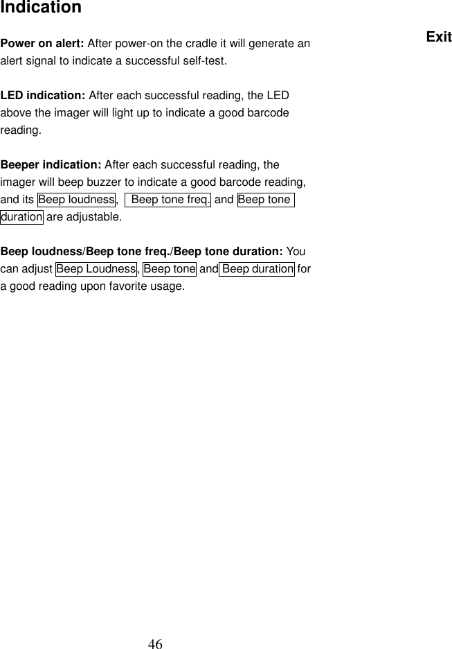  46Indication  Power on alert: After power-on the cradle it will generate an alert signal to indicate a successful self-test.    LED indication: After each successful reading, the LED above the imager will light up to indicate a good barcode reading.  Beeper indication: After each successful reading, the imager will beep buzzer to indicate a good barcode reading, and its Beep loudness,    Beep tone freq. and Beep tone duration are adjustable.  Beep loudness/Beep tone freq./Beep tone duration: You can adjust Beep Loudness, Beep tone and Beep duration for a good reading upon favorite usage.                    Exit