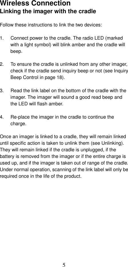  5Wireless Connection Linking the imager with the cradle  Follow these instructions to link the two devices:  1.  Connect power to the cradle. The radio LED (marked with a light symbol) will blink amber and the cradle will beep.  2.  To ensure the cradle is unlinked from any other imager, check if the cradle send inquiry beep or not (see Inquiry Beep Control in page 18).  3.  Read the link label on the bottom of the cradle with the imager. The imager will sound a good read beep and the LED will flash amber.  4.  Re-place the imager in the cradle to continue the charge.  Once an imager is linked to a cradle, they will remain linked until specific action is taken to unlink them (see Unlinking). They will remain linked if the cradle is unplugged, if the battery is removed from the imager or if the entire charge is used up, and if the imager is taken out of range of the cradle. Under normal operation, scanning of the link label will only be required once in the life of the product.  