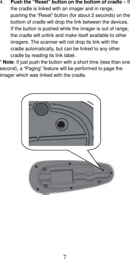  7 4.  Push the “Reset” button on the bottom of cradle – If the cradle is linked with an imager and in range, pushing the “Reset” button (for about 2 seconds) on the bottom of cradle will drop the link between the devices. If the button is pushed while the imager is out of range, the cradle will unlink and make itself available to other imagers. The scanner will not drop its link with the cradle automatically, but can be linked to any other cradle by reading its link label. * Note: If just push the button with a short time (less than one second), a “Paging” feature will be performed to page the imager which was linked with the cradle.            