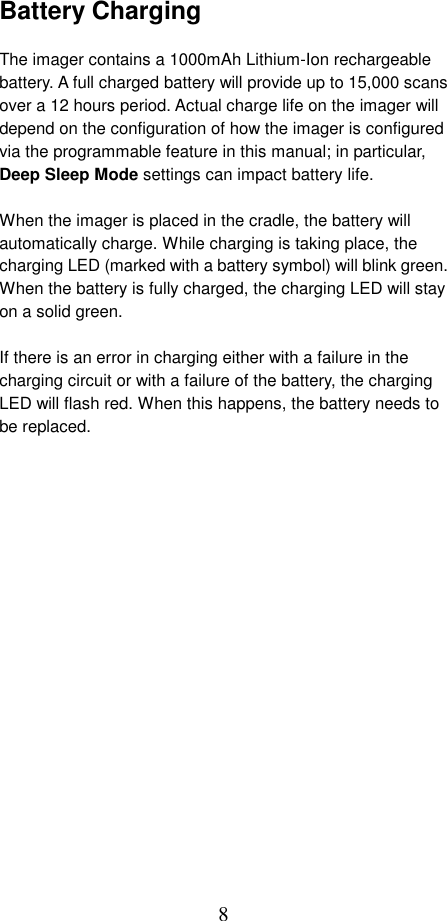  8Battery Charging  The imager contains a 1000mAh Lithium-Ion rechargeable battery. A full charged battery will provide up to 15,000 scans over a 12 hours period. Actual charge life on the imager will depend on the configuration of how the imager is configured via the programmable feature in this manual; in particular, Deep Sleep Mode settings can impact battery life.  When the imager is placed in the cradle, the battery will automatically charge. While charging is taking place, the charging LED (marked with a battery symbol) will blink green. When the battery is fully charged, the charging LED will stay on a solid green.  If there is an error in charging either with a failure in the charging circuit or with a failure of the battery, the charging LED will flash red. When this happens, the battery needs to be replaced.   