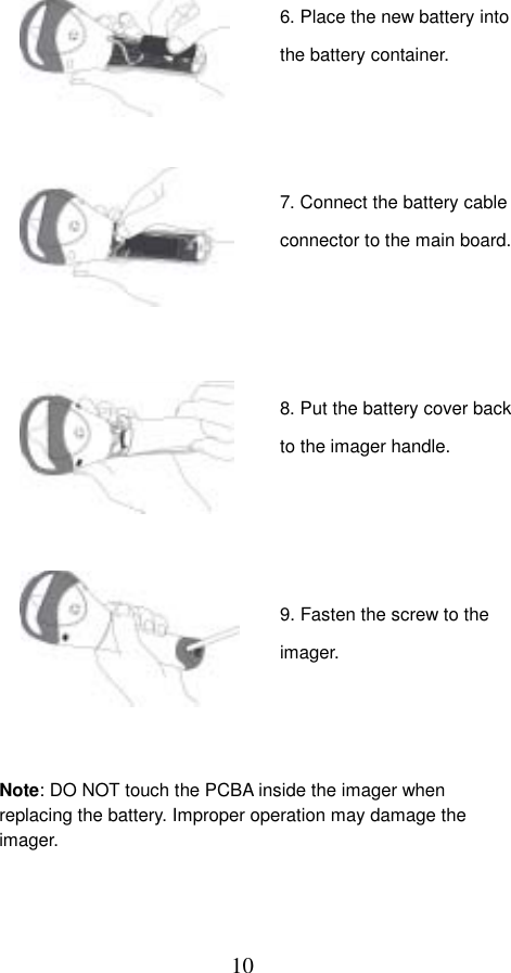  10                                 Note: DO NOT touch the PCBA inside the imager when replacing the battery. Improper operation may damage the imager. 6. Place the new battery into the battery container. 7. Connect the battery cable connector to the main board.8. Put the battery cover back to the imager handle. 9. Fasten the screw to the imager. 