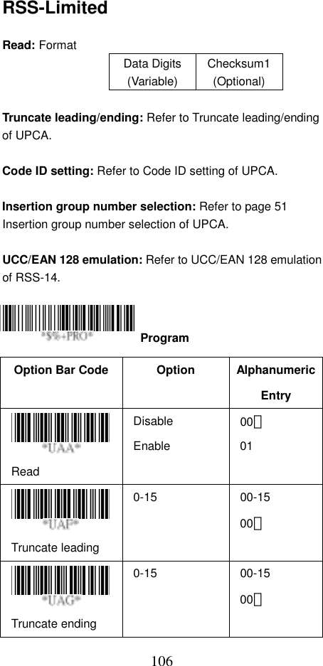  106RSS-Limited  Read: Format   Data Digits (Variable) Checksum1(Optional)  Truncate leading/ending: Refer to Truncate leading/ending of UPCA.  Code ID setting: Refer to Code ID setting of UPCA.  Insertion group number selection: Refer to page 51 Insertion group number selection of UPCA.  UCC/EAN 128 emulation: Refer to UCC/EAN 128 emulation of RSS-14.     Option Bar Code  Option  Alphanumeric Entry Read Disable Enable  00＊ 01 Truncate leading   0-15 00-15 00＊ Truncate ending   0-15 00-15 00＊  Program 