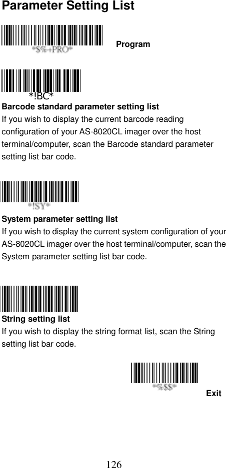  126Parameter Setting List    Program     Barcode standard parameter setting list If you wish to display the current barcode reading configuration of your AS-8020CL imager over the host terminal/computer, scan the Barcode standard parameter setting list bar code.     System parameter setting list If you wish to display the current system configuration of your AS-8020CL imager over the host terminal/computer, scan the System parameter setting list bar code.     String setting list If you wish to display the string format list, scan the String setting list bar code.   Exit