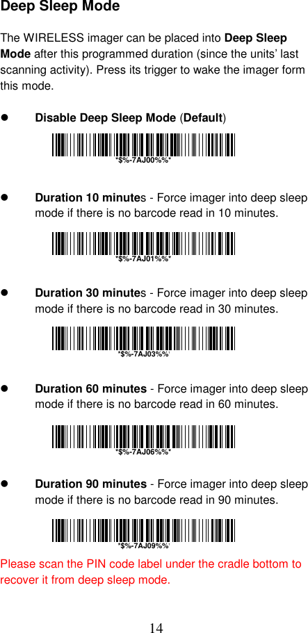  14 Deep Sleep Mode  The WIRELESS imager can be placed into Deep Sleep Mode after this programmed duration (since the units’ last scanning activity). Press its trigger to wake the imager form this mode.    Disable Deep Sleep Mode (Default)       Duration 10 minutes - Force imager into deep sleep mode if there is no barcode read in 10 minutes.       Duration 30 minutes - Force imager into deep sleep mode if there is no barcode read in 30 minutes.       Duration 60 minutes - Force imager into deep sleep mode if there is no barcode read in 60 minutes.       Duration 90 minutes - Force imager into deep sleep mode if there is no barcode read in 90 minutes.    Please scan the PIN code label under the cradle bottom to recover it from deep sleep mode. *$%-7AJ00%%**$%-7AJ01%%**$%-7AJ06%%**$%-7AJ03%%**$%-7AJ09%%*