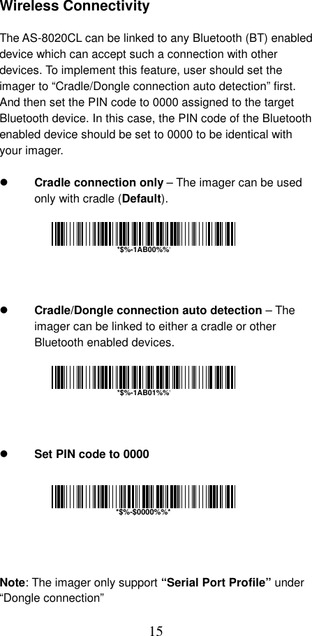  15 Wireless Connectivity  The AS-8020CL can be linked to any Bluetooth (BT) enabled device which can accept such a connection with other devices. To implement this feature, user should set the imager to “Cradle/Dongle connection auto detection” first. And then set the PIN code to 0000 assigned to the target Bluetooth device. In this case, the PIN code of the Bluetooth enabled device should be set to 0000 to be identical with your imager.    Cradle connection only – The imager can be used only with cradle (Default).         Cradle/Dongle connection auto detection – The imager can be linked to either a cradle or other Bluetooth enabled devices.         Set PIN code to 0000        Note: The imager only support “Serial Port Profile” under “Dongle connection” *$%-$0000%%**$%-1AB00%%**$%-1AB01%%*