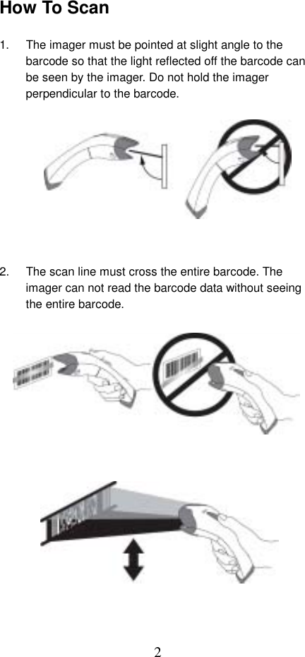  2How To Scan  1.  The imager must be pointed at slight angle to the barcode so that the light reflected off the barcode can be seen by the imager. Do not hold the imager perpendicular to the barcode.           2.  The scan line must cross the entire barcode. The imager can not read the barcode data without seeing the entire barcode.                  