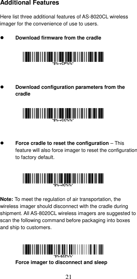  21 Additional Features  Here list three additional features of AS-8020CL wireless imager for the convenience of use to users.    Download firmware from the cradle         Download configuration parameters from the cradle         Force cradle to reset the configuration – This feature will also force imager to reset the configuration to factory default.      Note: To meet the regulation of air transportation, the wireless imager should disconnect with the cradle during shipment. All AS-8020CL wireless imagers are suggested to scan the following command before packaging into boxes and ship to customers.     Force imager to disconnect and sleep  *$%-+CP%%**$%-+CC%%**$%-+IC%%**$%-$ZZ%%*