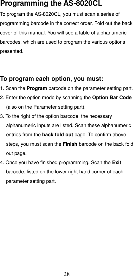  28Programming the AS-8020CL To program the AS-8020CL, you must scan a series of programming barcode in the correct order. Fold out the back cover of this manual. You will see a table of alphanumeric barcodes, which are used to program the various options presented.    To program each option, you must: 1. Scan the Program barcode on the parameter setting part. 2. Enter the option mode by scanning the Option Bar Code (also on the Parameter setting part). 3. To the right of the option barcode, the necessary alphanumeric inputs are listed. Scan these alphanumeric entries from the back fold out page. To confirm above steps, you must scan the Finish barcode on the back fold out page. 4. Once you have finished programming. Scan the Exit barcode, listed on the lower right hand corner of each parameter setting part.          