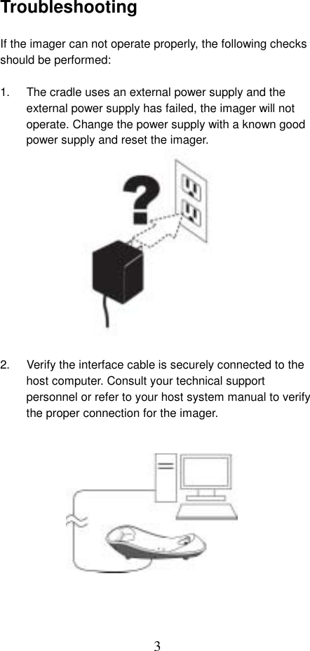  3Troubleshooting  If the imager can not operate properly, the following checks should be performed:  1.  The cradle uses an external power supply and the external power supply has failed, the imager will not operate. Change the power supply with a known good power supply and reset the imager.              2.  Verify the interface cable is securely connected to the host computer. Consult your technical support personnel or refer to your host system manual to verify the proper connection for the imager.              