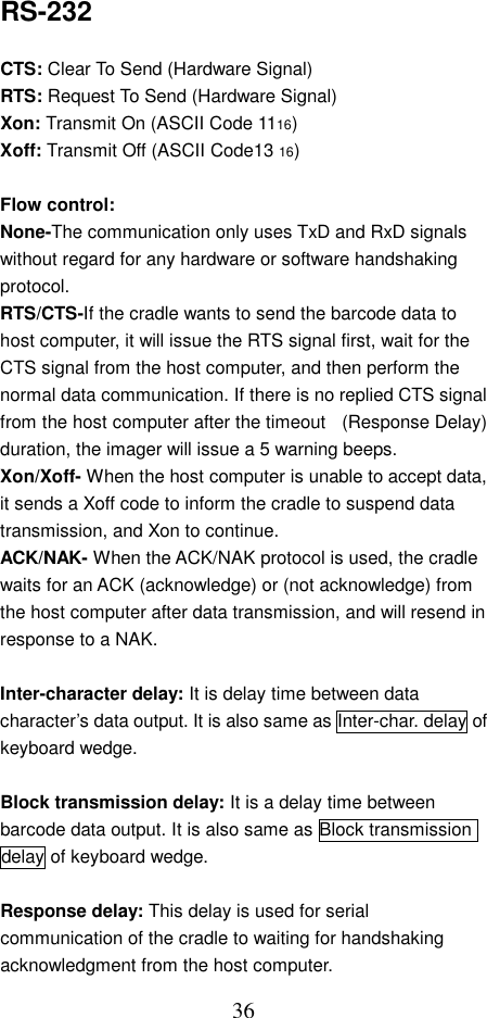  36RS-232  CTS: Clear To Send (Hardware Signal) RTS: Request To Send (Hardware Signal) Xon: Transmit On (ASCII Code 1116) Xoff: Transmit Off (ASCII Code13 16)  Flow control:   None-The communication only uses TxD and RxD signals without regard for any hardware or software handshaking protocol. RTS/CTS-If the cradle wants to send the barcode data to host computer, it will issue the RTS signal first, wait for the CTS signal from the host computer, and then perform the normal data communication. If there is no replied CTS signal from the host computer after the timeout    (Response Delay) duration, the imager will issue a 5 warning beeps.   Xon/Xoff- When the host computer is unable to accept data, it sends a Xoff code to inform the cradle to suspend data transmission, and Xon to continue. ACK/NAK- When the ACK/NAK protocol is used, the cradle waits for an ACK (acknowledge) or (not acknowledge) from the host computer after data transmission, and will resend in response to a NAK.  Inter-character delay: It is delay time between data character’s data output. It is also same as Inter-char. delay of keyboard wedge.  Block transmission delay: It is a delay time between barcode data output. It is also same as Block transmission delay of keyboard wedge.  Response delay: This delay is used for serial communication of the cradle to waiting for handshaking acknowledgment from the host computer. 