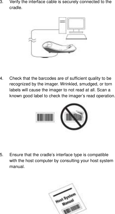  43.  Verify the interface cable is securely connected to the cradle.            4.  Check that the barcodes are of sufficient quality to be recognized by the imager. Wrinkled, smudged, or torn labels will cause the imager to not read at all. Scan a known good label to check the imager’s read operation.          5.  Ensure that the cradle’s interface type is compatible with the host computer by consulting your host system manual.            