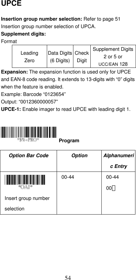  54UPCE  Insertion group number selection: Refer to page 51 Insertion group number selection of UPCA. Supplement digits: Format Leading Zero Data Digits(6 Digits)CheckDigitSupplement Digits2 or 5 or UCC/EAN 128 Expansion: The expansion function is used only for UPCE and EAN-8 code reading. It extends to 13-digits with “0” digits when the feature is enabled. Example: Barcode “0123654” Output: “0012360000057” UPCE-1: Enable imager to read UPCE with leading digit 1.      Option Bar Code  Option  Alphanumeric Entry  Insert group number selection 00-44 00-44 00＊  Program 