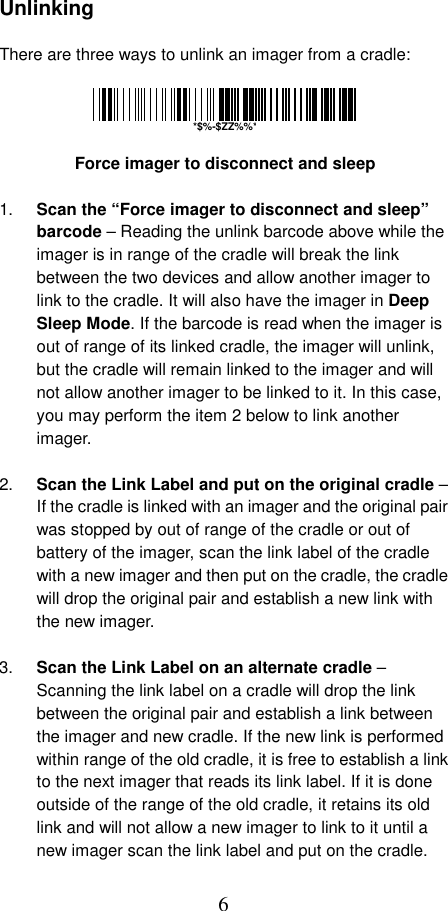  6 Unlinking  There are three ways to unlink an imager from a cradle:          Force imager to disconnect and sleep  1.  Scan the “Force imager to disconnect and sleep” barcode – Reading the unlink barcode above while the imager is in range of the cradle will break the link between the two devices and allow another imager to link to the cradle. It will also have the imager in Deep Sleep Mode. If the barcode is read when the imager is out of range of its linked cradle, the imager will unlink, but the cradle will remain linked to the imager and will not allow another imager to be linked to it. In this case, you may perform the item 2 below to link another imager.  2.  Scan the Link Label and put on the original cradle – If the cradle is linked with an imager and the original pair was stopped by out of range of the cradle or out of battery of the imager, scan the link label of the cradle with a new imager and then put on the cradle, the cradle will drop the original pair and establish a new link with the new imager.  3.  Scan the Link Label on an alternate cradle – Scanning the link label on a cradle will drop the link between the original pair and establish a link between the imager and new cradle. If the new link is performed within range of the old cradle, it is free to establish a link to the next imager that reads its link label. If it is done outside of the range of the old cradle, it retains its old link and will not allow a new imager to link to it until a new imager scan the link label and put on the cradle. *$%-$ZZ%%*