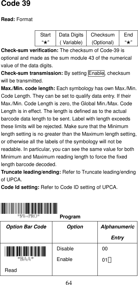  64Code 39  Read: Format   Start“★” Data Digits( Variable)Checksum(Optional)End“★”Check-sum verification: The checksum of Code-39 is optional and made as the sum module 43 of the numerical value of the data digits. Check-sum transmission: By setting Enable, checksum will be transmitted. Max./Min. code length: Each symbology has own Max./Min. Code Length. They can be set to qualify data entry. If their Max./Min. Code Length is zero, the Global Min./Max. Code Length is in effect. The length is defined as to the actual barcode data length to be sent. Label with length exceeds these limits will be rejected. Make sure that the Minimum length setting is no greater than the Maximum length setting, or otherwise all the labels of the symbology will not be readable. In particular, you can see the same value for both Minimum and Maximum reading length to force the fixed length barcode decoded. Truncate leading/ending: Refer to Truncate leading/ending of UPCA. Code Id setting: Refer to Code ID setting of UPCA.     Option Bar Code  Option  Alphanumeric Entry  Read Disable Enable 00 01＊  Program 