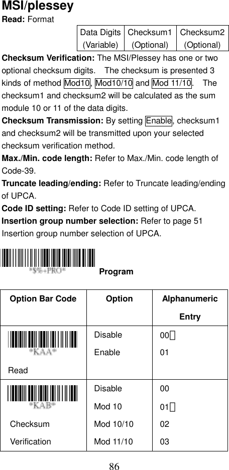  86MSI/plessey Read: Format   Data Digits(Variable)Checksum1(Optional)Checksum2(Optional)Checksum Verification: The MSI/Plessey has one or two optional checksum digits.    The checksum is presented 3 kinds of method Mod10, Mod10/10 and Mod 11/10.    The checksum1 and checksum2 will be calculated as the sum module 10 or 11 of the data digits. Checksum Transmission: By setting Enable, checksum1 and checksum2 will be transmitted upon your selected checksum verification method. Max./Min. code length: Refer to Max./Min. code length of Code-39. Truncate leading/ending: Refer to Truncate leading/ending of UPCA. Code ID setting: Refer to Code ID setting of UPCA. Insertion group number selection: Refer to page 51 Insertion group number selection of UPCA.     Option Bar Code  Option  Alphanumeric Entry Read Disable Enable 00＊ 01  Checksum Verification Disable Mod 10 Mod 10/10 Mod 11/10 00 01＊ 02 03  Program 