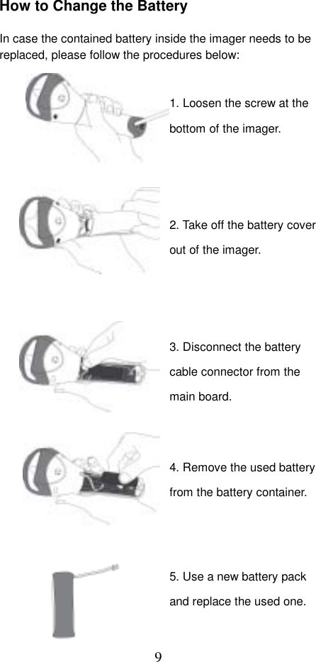  9How to Change the Battery  In case the contained battery inside the imager needs to be replaced, please follow the procedures below:                                     1. Loosen the screw at the bottom of the imager. 2. Take off the battery cover out of the imager. 5. Use a new battery pack and replace the used one. 3. Disconnect the battery cable connector from the main board. 4. Remove the used battery from the battery container. 