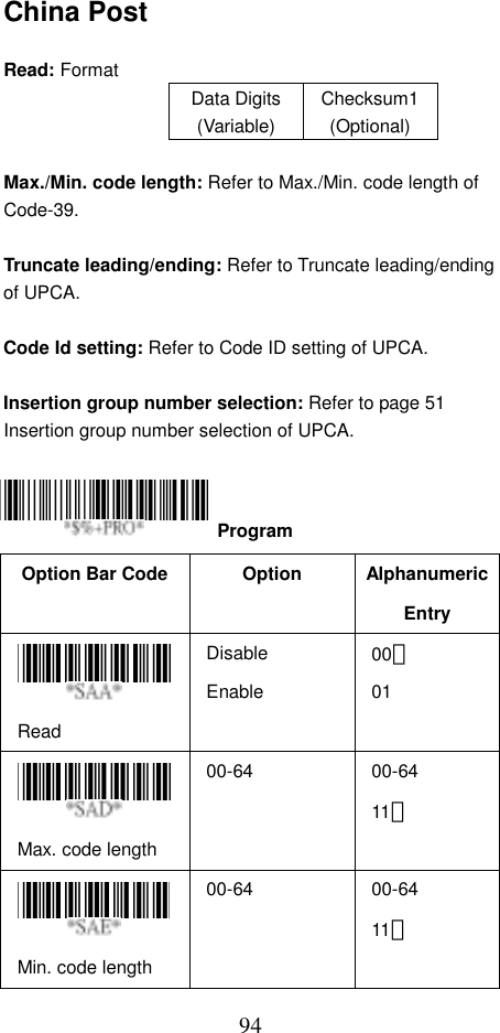  94China Post  Read: Format   Data Digits (Variable) Checksum1(Optional)  Max./Min. code length: Refer to Max./Min. code length of Code-39.  Truncate leading/ending: Refer to Truncate leading/ending of UPCA.  Code Id setting: Refer to Code ID setting of UPCA.  Insertion group number selection: Refer to page 51 Insertion group number selection of UPCA.     Option Bar Code  Option  Alphanumeric Entry Read Disable Enable 00＊ 01 Max. code length   00-64   00-64 11＊  Min. code length   00-64   00-64 11＊   Program 