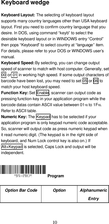  10 Keyboard wedge  Keyboard Layout: The selecting of keyboard layout supports many country languages other than USA keyboard layout. First you need to confirm country language that you desire. In DOS, using command “keyb” to select the desirable keyboard layout or in WINDOWS entry “Control” then pops “Keyboard” to select country at “language” item. For details, please refer to your DOS or WINDOWS user’s manual. Keyboard Speed: By selecting, you can change output speed of scanner to match with host computer. Generally, set 00 or 01 in working high speed. If some output characters of barcode have been lost, you may need to set 05 or 06 to match your host keyboard speed. Function Key: Set Enable, scanner can output code as pressing function-key in your application program while the barcode datas contain ASCII value between 0116 to 1F16. Refer to ASCII table. Numeric Key: The Keypad has to be selected if your application program is only keypad numeric code acceptable. So, scanner will output code as press numeric keypad when it read numeric digit. (The keypad is in the right side of keyboard, and Num Lock control key is also on.) If Alt+Keypad is selected, Caps Lock and output will be independent.      Option Bar Code Option Alphanumeric Entry  Program 