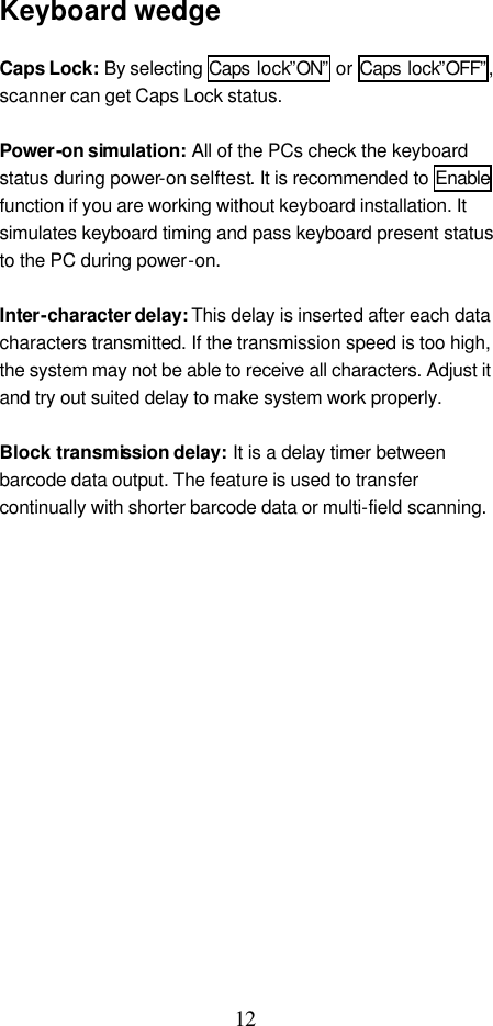  12 Keyboard wedge  Caps Lock: By selecting Caps lock”ON” or Caps lock”OFF”, scanner can get Caps Lock status.  Power-on simulation: All of the PCs check the keyboard status during power-on selftest. It is recommended to Enable function if you are working without keyboard installation. It simulates keyboard timing and pass keyboard present status to the PC during power-on.  Inter-character delay: This delay is inserted after each data characters transmitted. If the transmission speed is too high, the system may not be able to receive all characters. Adjust it and try out suited delay to make system work properly.  Block transmission delay: It is a delay timer between barcode data output. The feature is used to transfer continually with shorter barcode data or multi-field scanning.                  
