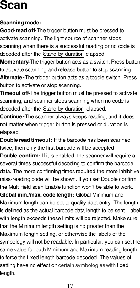  17  Scan  Scanning mode:   Good-read off-The trigger button must be pressed to activate scanning. The light source of scanner stops scanning when there is a successful reading or no code is decoded after the Stand-by  duration elapsed.   Momentary-The trigger button acts as a switch. Press button to activate scanning and release button to stop scanning. Alternate -The trigger button acts as a toggle switch. Press button to activate or stop scanning. Timeout off-The trigger button must be pressed to activate scanning, and scanner stops scanning when no code is decoded after the Stand-by  duration elapsed.   Continue -The scanner always keeps reading, and it does not matter when trigger button is pressed or duration is elapsed. Double read timeout: If the barcode has been scanned twice, then only the first barcode will be accepted. Double  confirm: If it is enabled, the scanner will require a several times successful decoding to confirm the barcode data. The more confirming times required the more inhibitive miss-reading code will be shown. If you set Double confirm, the Multi field scan Enable function won’t be able to work. Global min./max. code length: Global Minimum and Maximum length can be set to qualify data entry. The length is defined as the actual barcode data length to be sent. Label with length exceeds these limits will be rejected. Make sure that the Minimum length setting is no greater than the Maximum length setting, or otherwise the labels of the symbology will not be readable. In particular, you can set the same value for both Minimum and Maximum reading length to force the f ixed length barcode decoded. The values of setting have no effect on certain symbologies with fixed length. 