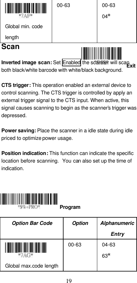  19 Exit  Global min. code length 00-63 00-63 04* Scan  Inverted image  scan: Set Enabled the scanner will scan both black/white barcode with white/black background.  CTS trigger: This operation enabled an external device to control scanning. The CTS trigger is controlled by apply an external trigger signal to the CTS input. When active, this signal causes scanning to begin as the scanner’s trigger was depressed.  Power saving: Place the scanner in a idle state during idle priced to optimize power usage.  Position indication: This function can indicate the specific location before scanning.  You can also set up the time of indication.       Option Bar Code Option Alphanumeric Entry  Global max.code length 00-63 04-63 63*  Program 