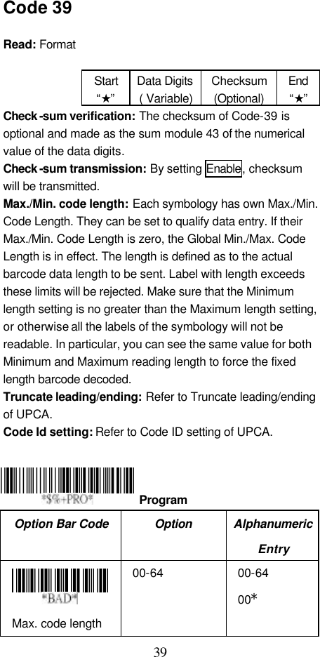  39 Code 39  Read: Format    Start “★” Data Digits ( Variable) Checksum (Optional) End “★” Check -sum verification: The checksum of Code-39 is optional and made as the sum module 43 of the numerical value of the data digits. Check -sum transmission: By setting Enable, checksum will be transmitted. Max./Min. code length: Each symbology has own Max./Min. Code Length. They can be set to qualify data entry. If their Max./Min. Code Length is zero, the Global Min./Max. Code Length is in effect. The length is defined as to the actual barcode data length to be sent. Label with length exceeds these limits will be rejected. Make sure that the Minimum length setting is no greater than the Maximum length setting, or otherwise all the labels of the symbology will not be readable. In particular, you can see the same value for both Minimum and Maximum reading length to force the fixed length barcode decoded. Truncate leading/ending: Refer to Truncate leading/ending of UPCA. Code Id setting: Refer to Code ID setting of UPCA.     Option Bar Code Option Alphanumeric Entry  Max. code length 00-64 00-64 00*  Program 