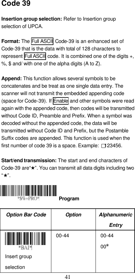  41 Code 39  Insertion group selection: Refer to Insertion group selection of UPCA.  Format: The Full ASCII Code-39 is an enhanced set of Code-39 that is the data with total of 128 characters to represent Full ASCII code. It is combined one of the digits +, %, $ and/ with one of the alpha digits (A to Z).  Append: This function allows several symbols to be concatenates and be treat as one single data entry. The scanner will not transmit the embedded appending code (space for Code-39). If Enable and other symbols were read again with the appended code, then codes will be transmitted without Code ID, Preamble and Prefix. When a symbol was decoded without the appended code, the data will be transmitted without Code ID and Prefix, but the Postamble Suffix codes are appended. This function is used when the first number of code 39 is a space. Example:  □123456.  Start/end transmission: The start and end characters of Code-39 are“★”. You can transmit all data digits including two “★”.     Option Bar Code Option Alphanumeric Entry  Insert group selection 00-44 00-44 00*  Program 