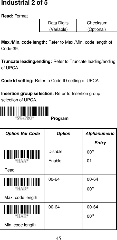  45 Industrial 2 of 5  Read: Format Data Digits (Variable) Checksum (Optional)  Max./Min. code length: Refer to Max./Min. code length of Code-39.  Truncate leading/ending: Refer to Truncate leading/ending of UPCA.  Code Id setting: Refer to Code ID setting of UPCA.  Insertion group selection: Refer to Insertion group selection of UPCA.     Option Bar Code Option Alphanumeric Entry  Read Disable Enable 00* 01  Max. code length 00-64 00-64 00*  Min. code length 00-64 00-64 00*  Program 