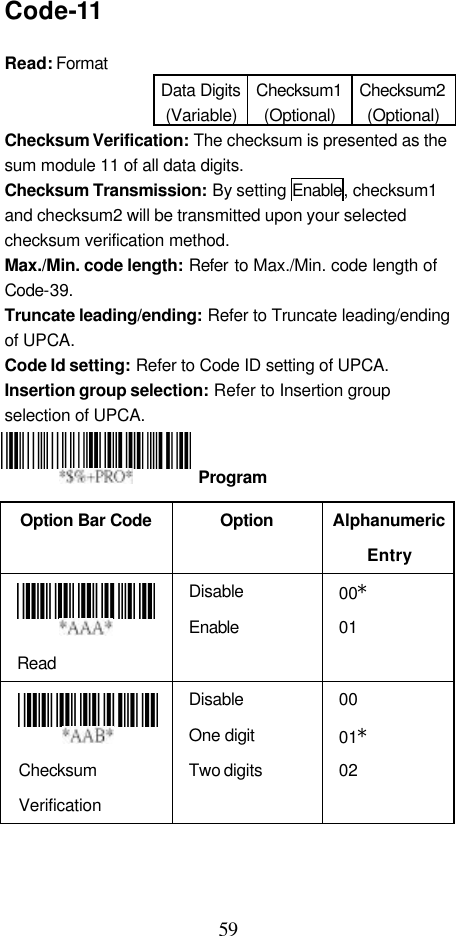  59 Code-11  Read: Format   Data Digits (Variable) Checksum1 (Optional) Checksum2 (Optional) Checksum Verification: The checksum is presented as the sum module 11 of all data digits. Checksum Transmission: By setting Enable, checksum1 and checksum2 will be transmitted upon your selected checksum verification method. Max./Min. code length: Refer to Max./Min. code length of Code-39. Truncate leading/ending: Refer to Truncate leading/ending of UPCA. Code Id setting: Refer to Code ID setting of UPCA. Insertion group selection: Refer to Insertion group selection of UPCA.    Option Bar Code  Option Alphanumeric Entry  Read Disable Enable 00* 01  Checksum Verification Disable One digit Two digits 00 01* 02       Program 