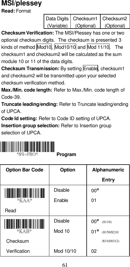  61 MSI/plessey Read: Format   Data Digits (Variable) Checksum1 (Optional) Checksum2 (Optional) Checksum Verification: The MSI/Plessey has one or two optional checksum digits.  The checksum is presented 3 kinds of method Mod10, Mod10/10 and Mod 11/10.  The checksum1 and checksum2 will be calculated as the sum module 10 or 11 of the data digits. Checksum Transmission: By setting Enable, checksum1 and checksum2 will be transmitted upon your selected checksum verification method. Max./Min. code length: Refer to Max./Min. code length of Code-39. Truncate leading/ending: Refer to Truncate leading/ending of UPCA. Code Id setting: Refer to Code ID setting of UPCA. Insertion group selection: Refer to Insertion group selection of UPCA.     Option Bar Code  Option Alphanumeric Entry  Read Disable Enable 00* 01   Checksum Verification Disable Mod 10  Mod 10/10 00*(8110) 01*(8150/8210 /8310/8312) 02  Program 