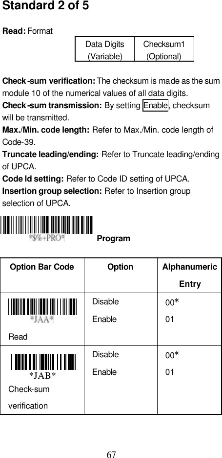  67 Standard 2 of 5  Read: Format   Data Digits (Variable) Checksum1 (Optional)  Check -sum verification: The checksum is made as the sum module 10 of the numerical values of all data digits. Check -sum transmission: By setting Enable, checksum will be transmitted. Max./Min. code length: Refer to Max./Min. code length of Code-39. Truncate leading/ending: Refer to Truncate leading/ending of UPCA. Code Id setting: Refer to Code ID setting of UPCA. Insertion group selection: Refer to Insertion group selection of UPCA.     Option Bar Code  Option Alphanumeric Entry  Read Disable Enable 00* 01 Check-sum verification Disable Enable 00* 01  Program *JAB*