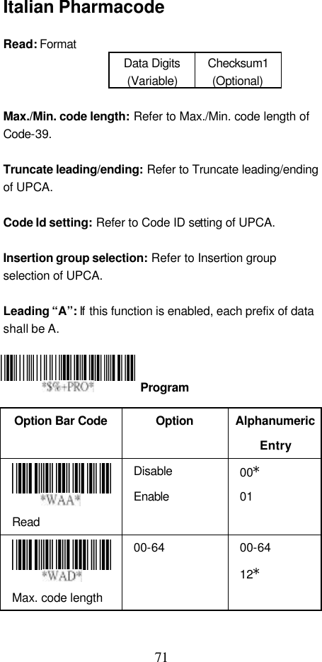  71 Italian Pharmacode  Read: Format   Data Digits (Variable) Checksum1 (Optional)  Max./Min. code length: Refer to Max./Min. code length of Code-39.  Truncate leading/ending: Refer to Truncate leading/ending of UPCA.  Code Id setting: Refer to Code ID setting of UPCA.  Insertion group selection: Refer to Insertion group selection of UPCA.  Leading “A”: If  this function is enabled, each prefix of data shall be A.     Option Bar Code  Option Alphanumeric Entry  Read Disable Enable 00* 01  Max. code length   00-64   00-64 12*   Program 