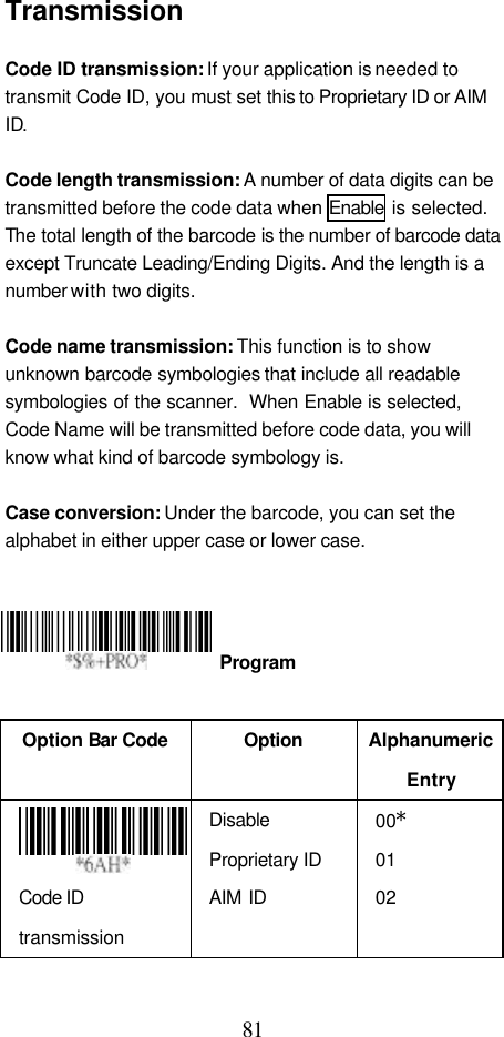  81 Transmission  Code ID transmission: If your application is needed to transmit Code ID, you must set this to Proprietary ID or AIM ID.  Code length transmission: A number of data digits can be transmitted before the code data when Enable is selected.  The total length of the barcode is the number of barcode data except Truncate Leading/Ending Digits. And the length is a number with two digits.  Code name transmission: This function is to show unknown barcode symbologies that include all readable symbologies of the scanner.  When Enable is selected, Code Name will be transmitted before code data, you will know what kind of barcode symbology is.  Case conversion: Under the barcode, you can set the alphabet in either upper case or lower case.         Option Bar Code  Option Alphanumeric Entry  Code ID transmission Disable Proprietary ID AIM ID 00* 01 02  Program 