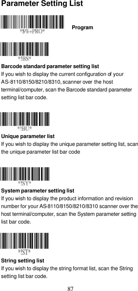  87 Parameter Setting List    Program     Barcode standard parameter setting list If you wish to display the current configuration of your AS-8110/8150/8210/8310, scanner over the host terminal/computer, scan the Barcode standard parameter setting list bar code.       Unique parameter list   If you wish to display the unique parameter setting list, scan the unique parameter list bar code     System parameter setting list If you wish to display the product information and revision number for your AS-8110/8150/8210/8310 scanner over the host terminal/computer, scan the System parameter setting list bar code.     String setting list If you wish to display the string format list, scan the String setting list bar code.  