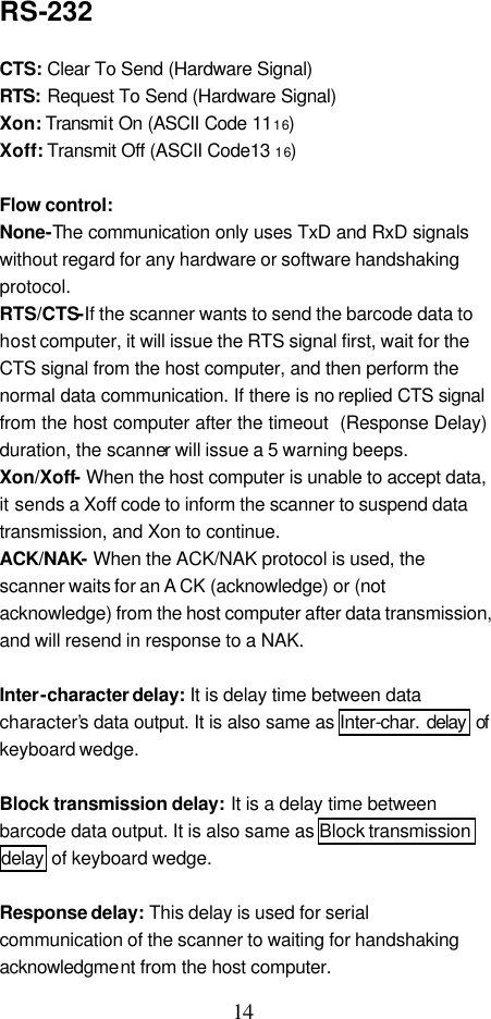  14 RS-232  CTS: Clear To Send (Hardware Signal) RTS:  Request To Send (Hardware Signal) Xon: Transmit On (ASCII Code 1116) Xoff: Transmit Off (ASCII Code13 16)  Flow control:   None-The communication only uses TxD and RxD signals without regard for any hardware or software handshaking protocol. RTS/CTS-If the scanner wants to send the barcode data to host computer, it will issue the RTS signal first, wait for the CTS signal from the host computer, and then perform the normal data communication. If there is no replied CTS signal from the host computer after the timeout  (Response Delay) duration, the scanner will issue a 5 warning beeps.   Xon/Xoff- When the host computer is unable to accept data, it sends a Xoff code to inform the scanner to suspend data transmission, and Xon to continue. ACK/NAK- When the ACK/NAK protocol is used, the scanner waits for an A CK (acknowledge) or (not acknowledge) from the host computer after data transmission, and will resend in response to a NAK.  Inter-character delay: It is delay time between data character’s data output. It is also same as Inter-char. delay  of keyboard wedge.  Block transmission delay: It is a delay time between barcode data output. It is also same as Block transmission delay  of keyboard wedge.  Response delay: This delay is used for serial communication of the scanner to waiting for handshaking acknowledgment from the host computer. 